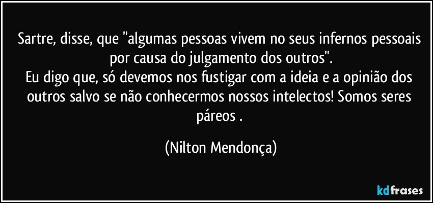 Sartre, disse, que "algumas pessoas vivem no seus infernos pessoais por causa do julgamento dos outros".
Eu digo que, só devemos nos fustigar com a ideia e a opinião dos outros salvo se não conhecermos nossos intelectos! Somos seres páreos . (Nilton Mendonça)