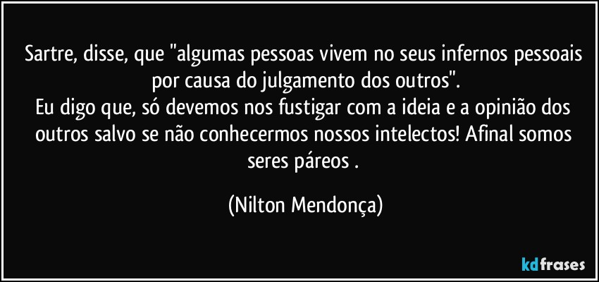 Sartre, disse, que "algumas pessoas vivem no seus infernos pessoais por causa do julgamento dos outros".
Eu digo que, só devemos nos fustigar com a ideia e a opinião dos outros salvo se não conhecermos nossos intelectos! Afinal somos seres páreos . (Nilton Mendonça)