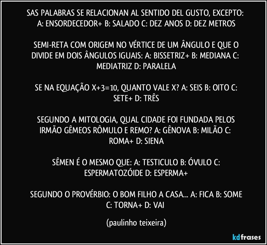 SAS PALABRAS SE RELACIONAN AL SENTIDO DEL GUSTO, EXCEPTO:  A: ENSORDECEDOR+  B: SALADO  C: DEZ ANOS  D: DEZ METROS

 SEMI-RETA COM ORIGEM NO VÉRTICE DE UM ÂNGULO E QUE O DIVIDE EM DOIS ÂNGULOS IGUAIS:  A: BISSETRIZ+  B: MEDIANA  C: MEDIATRIZ  D: PARALELA

 SE NA EQUAÇÃO X+3=10, QUANTO VALE X?  A: SEIS  B: OITO  C: SETE+  D: TRÊS

 SEGUNDO A MITOLOGIA, QUAL CIDADE FOI FUNDADA PELOS IRMÃO GÊMEOS RÔMULO E REMO?  A: GÊNOVA  B: MILÃO  C: ROMA+  D: SIENA

 SÊMEN É O MESMO QUE:  A: TESTICULO  B: ÓVULO  C: ESPERMATOZÓIDE  D: ESPERMA+

 SEGUNDO O PROVÉRBIO:  O BOM FILHO A CASA... A: FICA  B: SOME  C: TORNA+  D: VAI (paulinho teixeira)