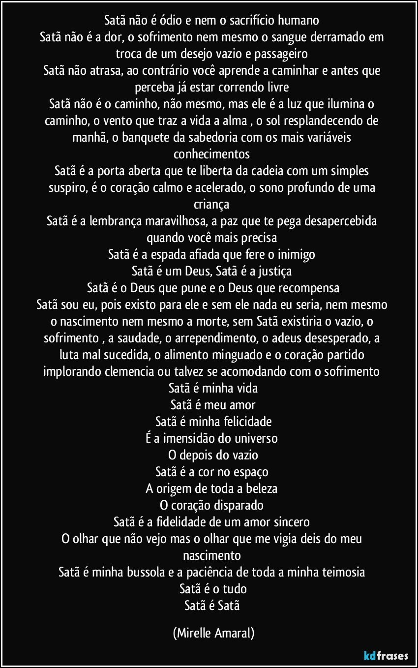 Satã não é ódio e nem o sacrifício humano 
Satã não é a dor, o sofrimento nem mesmo o sangue derramado em troca de um desejo vazio e passageiro 
Satã não atrasa, ao contrário você aprende a caminhar e antes que perceba já estar correndo livre 
Satã não é o caminho, não mesmo, mas ele é a luz que ilumina o caminho, o vento que traz a vida a alma , o sol resplandecendo de manhã, o banquete da sabedoria com os mais variáveis conhecimentos 
Satã é a porta aberta que te liberta da cadeia com um simples suspiro, é o coração calmo e acelerado, o sono profundo de uma criança 
Satã é a lembrança maravilhosa, a paz que te pega desapercebida quando você mais precisa 
Satã é a espada afiada que fere o inimigo 
Satã é um Deus, Satã é a justiça 
Satã é o Deus que pune e o Deus que recompensa
Satã sou eu, pois existo para ele e sem ele nada eu seria, nem mesmo o nascimento nem mesmo a morte, sem Satã existiria o vazio, o sofrimento , a saudade, o arrependimento, o adeus desesperado, a luta mal sucedida, o alimento minguado e o coração partido implorando clemencia ou talvez se acomodando com o sofrimento 
Satã é minha vida
Satã é meu amor
Satã é minha felicidade
É a imensidão do universo 
O depois do vazio
Satã é a cor no espaço 
A origem de toda a beleza 
O coração disparado 
Satã é a fidelidade de um amor sincero 
O olhar que não vejo mas o olhar que me vigia deis do meu nascimento 
Satã é minha bussola e a paciência de toda a minha teimosia 
Satã é o tudo
Satã é Satã (Mirelle Amaral)