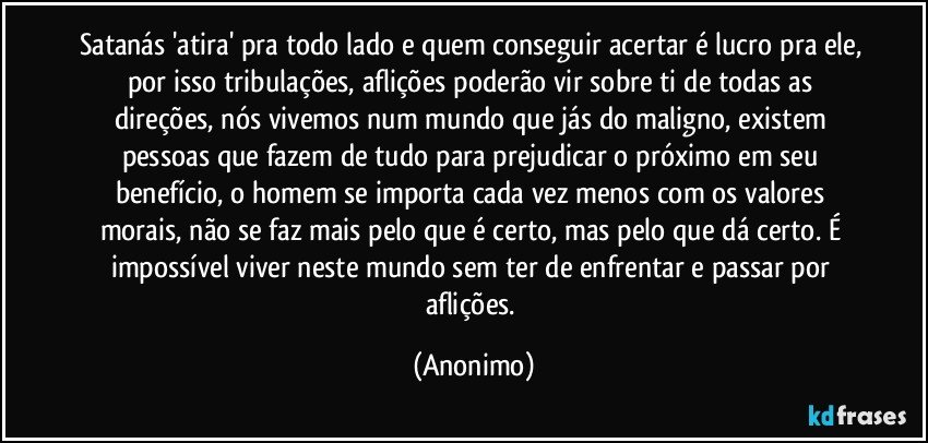 satanás 'atira' pra todo lado e quem conseguir acertar é lucro pra ele, por isso tribulações, aflições poderão vir sobre ti de todas as direções, nós vivemos num mundo que jás do maligno, existem pessoas que fazem de tudo para prejudicar o próximo em seu benefício, o homem se importa cada vez menos com os valores morais, não se faz mais pelo que é certo, mas pelo que dá certo. É impossível viver neste mundo sem ter de enfrentar e passar por aflições. (Anonimo)