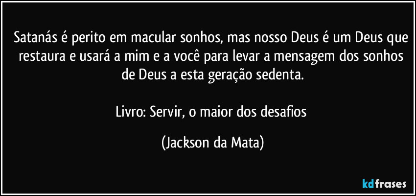 Satanás é perito em macular sonhos, mas nosso Deus é um Deus que restaura e usará a mim e a você para levar a mensagem dos sonhos de Deus a esta geração sedenta.

Livro: Servir, o maior dos desafios (Jackson da Mata)