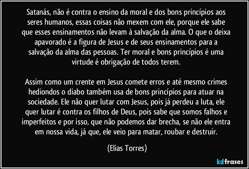 Satanás, não é contra o ensino da moral e dos bons princípios aos seres humanos, essas coisas não mexem com ele, porque ele sabe que esses ensinamentos não levam à salvação da alma. O que o deixa apavorado é a figura de Jesus e de seus ensinamentos para a salvação da alma das pessoas. Ter moral e bons princípios é uma virtude é obrigação de todos terem. 

Assim como um crente em Jesus comete erros e até mesmo crimes hediondos o diabo também usa de bons princípios para atuar na sociedade. Ele não quer lutar com Jesus, pois já perdeu a luta, ele quer lutar é contra os filhos de Deus, pois sabe que somos falhos e imperfeitos e por isso, que não podemos dar brecha, se não ele entra em nossa vida, já que, ele veio para matar, roubar e destruir. (Elias Torres)