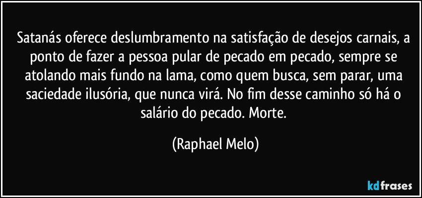 Satanás oferece deslumbramento na satisfação de desejos carnais, a ponto de fazer a pessoa pular de pecado em pecado, sempre se atolando mais fundo na lama, como quem busca, sem parar, uma saciedade ilusória, que nunca virá. No fim desse caminho só há o salário do pecado. Morte. (Raphael Melo)