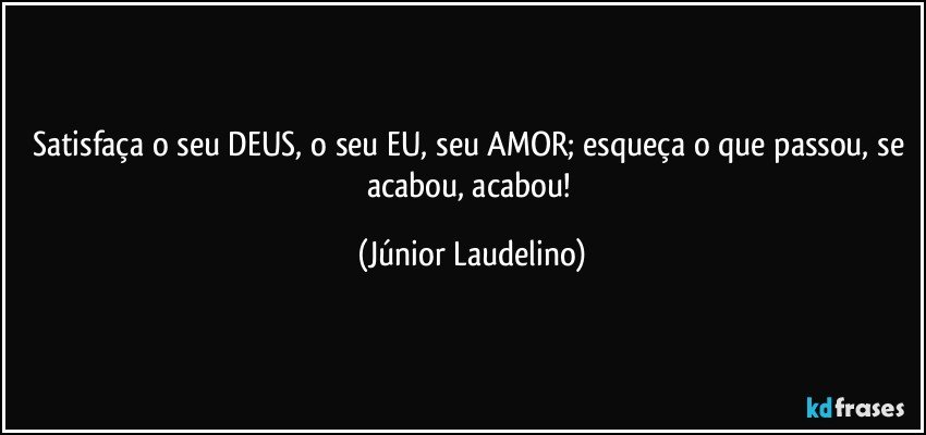 Satisfaça o seu DEUS, o seu EU, seu AMOR; esqueça o que passou, se acabou, acabou! (Júnior Laudelino)