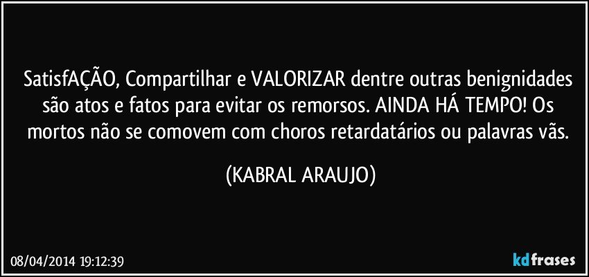 SatisfAÇÃO, Compartilhar e VALORIZAR dentre outras benignidades são atos e fatos para evitar os remorsos. AINDA HÁ TEMPO! Os mortos não se comovem com choros retardatários ou palavras vãs. (KABRAL ARAUJO)