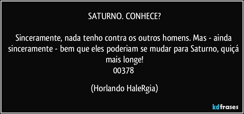 SATURNO. CONHECE?

Sinceramente, nada tenho contra os outros homens. Mas - ainda sinceramente - bem que eles poderiam se mudar para Saturno, quiçá mais longe!
00378 (Horlando HaleRgia)