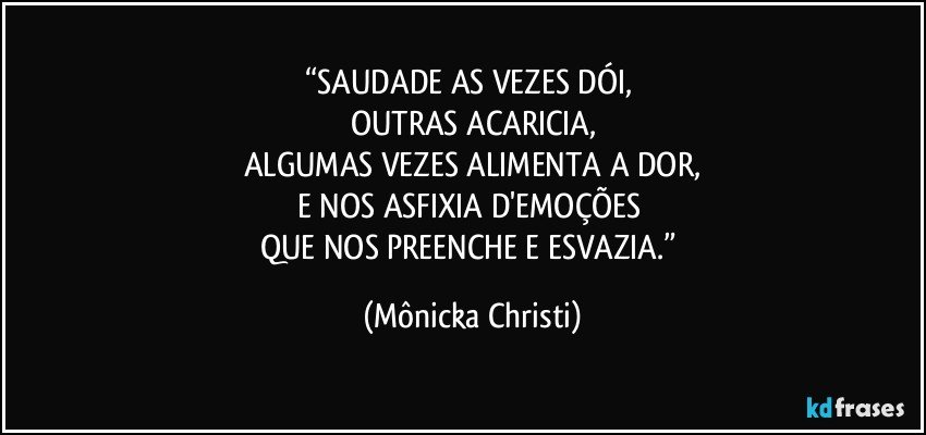 “SAUDADE AS VEZES DÓI, 
OUTRAS ACARICIA,
ALGUMAS VEZES ALIMENTA A DOR,
E NOS ASFIXIA D'EMOÇÕES 
QUE NOS PREENCHE E ESVAZIA.” (Mônicka Christi)