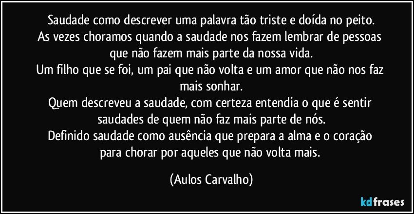 Saudade como descrever uma palavra tão triste e doída no peito.
As vezes choramos quando a saudade nos fazem lembrar de pessoas que não fazem mais parte da nossa vida.
Um filho que se foi, um pai que não volta e um amor que não nos faz mais sonhar.
Quem descreveu a saudade, com certeza entendia o que é sentir saudades de quem não faz mais parte de nós.
Definido saudade como ausência que prepara a alma e o coração para chorar por aqueles que não volta mais. (Aulos Carvalho)