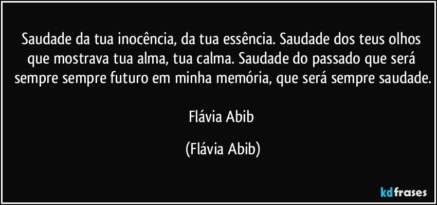 Saudade da tua inocência, da tua essência. Saudade dos teus olhos que mostrava tua alma, tua calma. Saudade do passado que será sempre sempre futuro em minha memória, que será sempre saudade.

Flávia Abib (Flávia Abib)