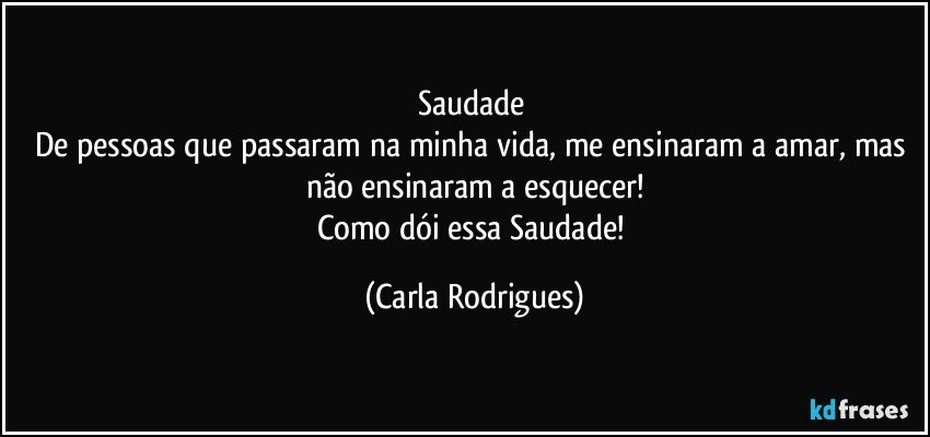 Saudade 
De pessoas que passaram na minha vida, me ensinaram a amar, mas não ensinaram a esquecer!
Como dói essa Saudade! (Carla Rodrigues)