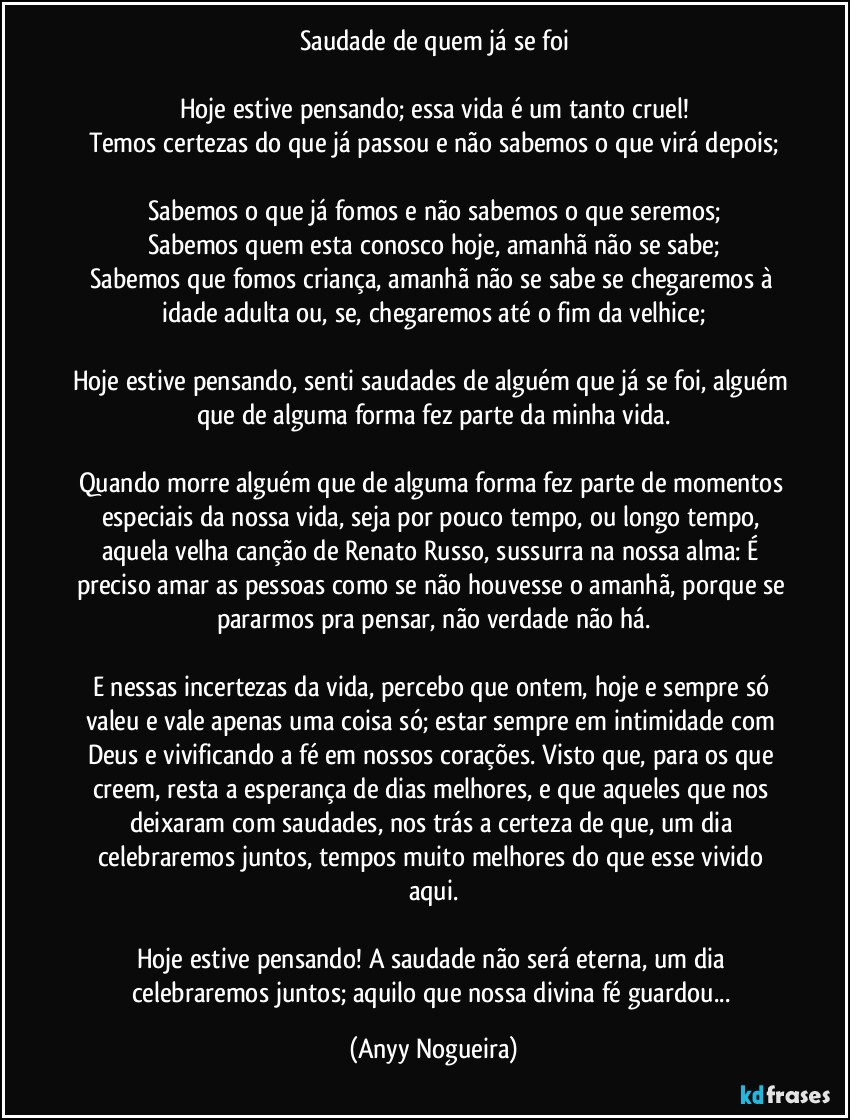 Saudade de quem já se foi

Hoje estive pensando; essa vida é um tanto cruel!
Temos certezas do que já passou e não sabemos o que virá depois;

Sabemos o que já fomos e não sabemos o que seremos;
Sabemos quem esta conosco hoje, amanhã não se sabe;
Sabemos que fomos criança, amanhã não se sabe se chegaremos à idade adulta ou, se, chegaremos até o fim da velhice;

Hoje estive pensando, senti saudades de alguém que já se foi, alguém que de alguma forma fez parte da minha vida.

Quando morre alguém que de alguma forma fez parte de momentos especiais da nossa vida, seja por pouco tempo, ou longo tempo, aquela velha canção de Renato Russo, sussurra na nossa alma: É preciso amar as pessoas como se não houvesse o amanhã, porque se pararmos pra pensar, não verdade não há.

E nessas incertezas da vida, percebo que ontem, hoje e sempre só valeu e vale apenas uma coisa só; estar sempre em intimidade com Deus e vivificando a fé em nossos corações. Visto que, para os que creem, resta a esperança de dias melhores, e que aqueles que nos deixaram com saudades, nos trás a certeza de que, um dia celebraremos juntos, tempos muito melhores do que esse vivido aqui.

Hoje estive pensando! A saudade não será eterna, um dia celebraremos juntos; aquilo que nossa divina fé guardou... (Anyy Nogueira)