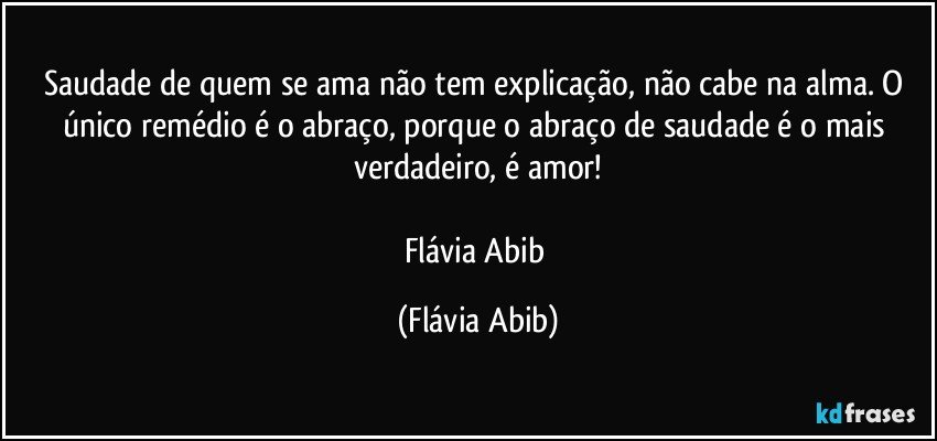 Saudade de quem se ama não tem explicação, não cabe na alma. O único remédio é o abraço, porque o abraço de saudade é o mais verdadeiro, é amor!

Flávia Abib (Flávia Abib)