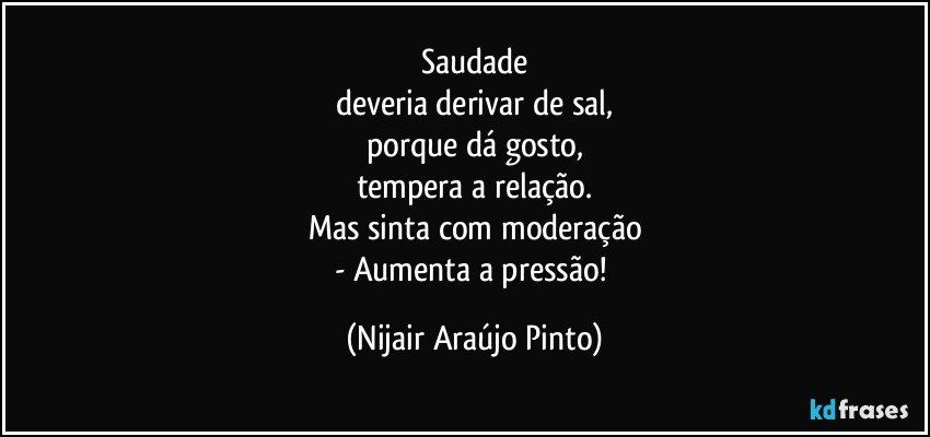 Saudade
deveria derivar de sal,
porque dá gosto,
tempera a relação.
Mas sinta com moderação
- Aumenta a pressão! (Nijair Araújo Pinto)