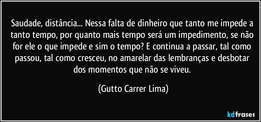 Saudade, distância... Nessa falta de dinheiro que tanto me impede a tanto tempo, por quanto mais tempo será um impedimento, se não for ele o que impede e sim o tempo? E continua a passar, tal como passou, tal como cresceu, no amarelar das lembranças e desbotar dos momentos que não se viveu. (Gutto Carrer Lima)