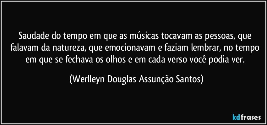 Saudade do tempo em que as músicas tocavam as pessoas, que falavam da natureza, que emocionavam e faziam lembrar, no tempo em que se fechava os olhos e em cada verso você podia ver. (Werlleyn Douglas Assunção Santos)