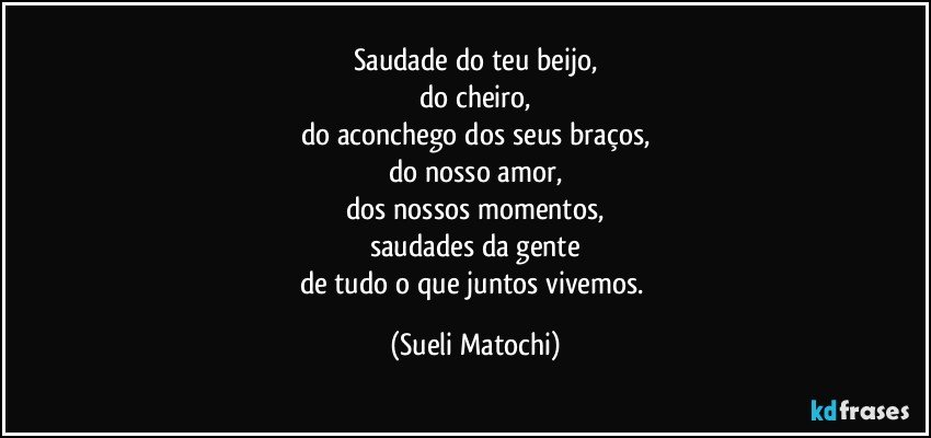 Saudade do teu beijo,
do cheiro,
do aconchego dos seus braços,
do nosso amor,
dos nossos momentos,
saudades da gente
de tudo o que juntos vivemos. (Sueli Matochi)