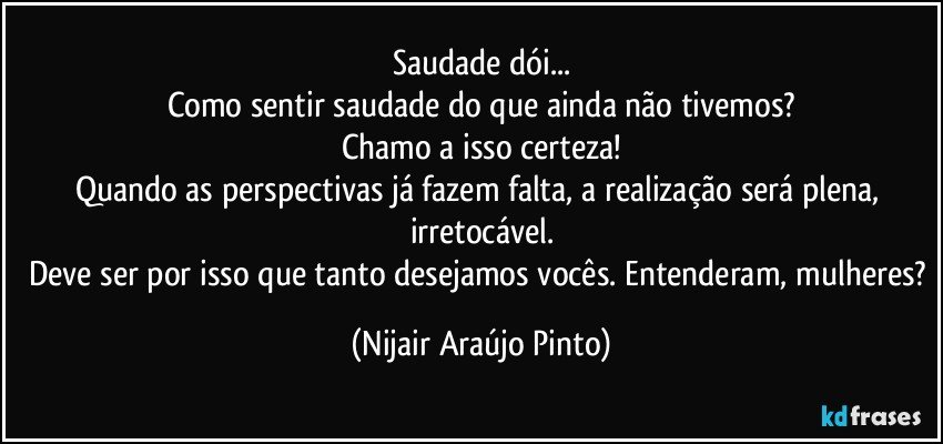 Saudade dói...
Como sentir saudade do que ainda não tivemos?
Chamo a isso certeza!
Quando as perspectivas já fazem falta, a realização será plena, irretocável.
Deve ser por isso que tanto desejamos vocês. Entenderam, mulheres? (Nijair Araújo Pinto)