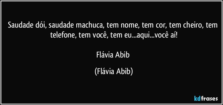 Saudade dói, saudade machuca, tem nome, tem cor, tem cheiro, tem telefone, tem você, tem eu...aqui...você aí!

Flávia Abib (Flávia Abib)