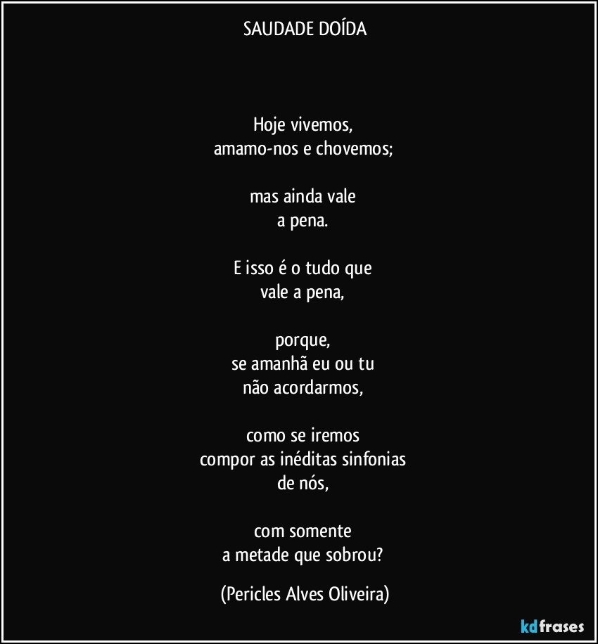 SAUDADE DOÍDA



Hoje vivemos, 
amamo-nos e chovemos; 

mas ainda vale 
a pena. 

E isso é o tudo que 
vale a pena, 

porque, 
se amanhã eu ou tu 
não acordarmos, 

como se iremos 
compor as inéditas sinfonias 
de nós, 

com somente 
a metade que sobrou? (Pericles Alves Oliveira)