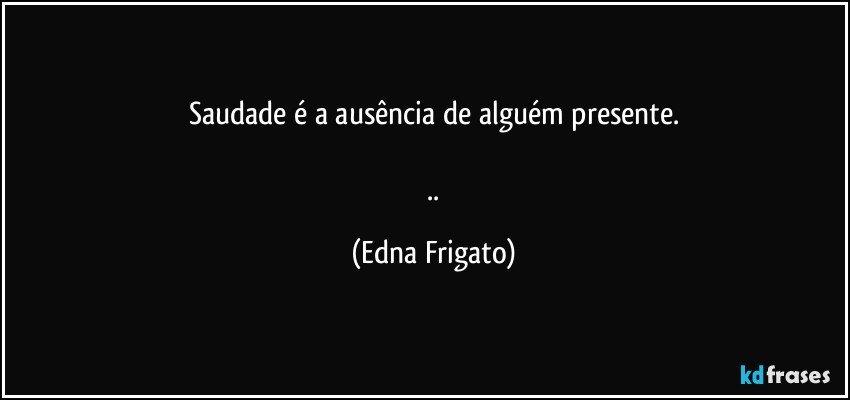 Saudade é a ausência de alguém presente.

 .. (Edna Frigato)