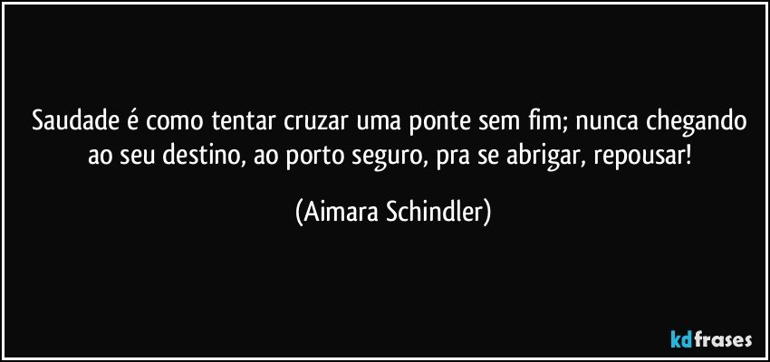 Saudade é como tentar cruzar uma ponte sem fim;  nunca chegando ao seu destino, ao porto seguro, pra se abrigar, repousar! (Aimara Schindler)