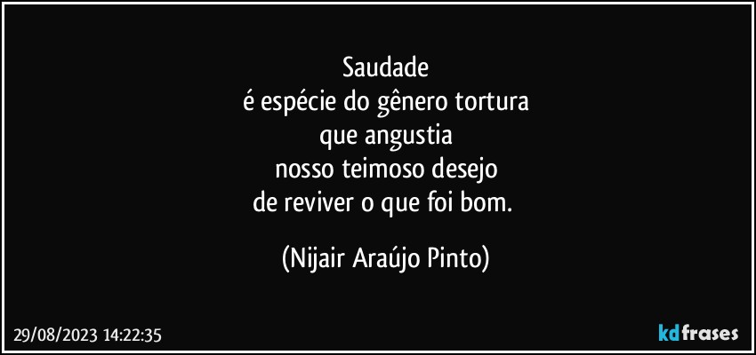 Saudade
é espécie do gênero tortura
que angustia
nosso teimoso desejo
de reviver o que foi bom. (Nijair Araújo Pinto)