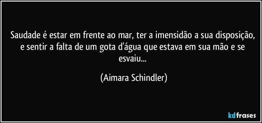 Saudade é estar em frente ao mar, ter a imensidão a sua disposição, e sentir a falta de um gota d'água que estava em sua mão e se esvaiu... (Aimara Schindler)