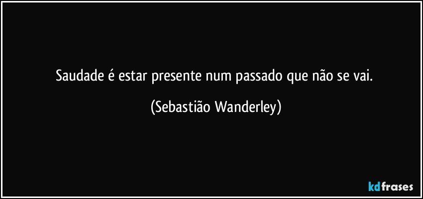 Saudade é estar presente num passado que não se vai. (Sebastião Wanderley)