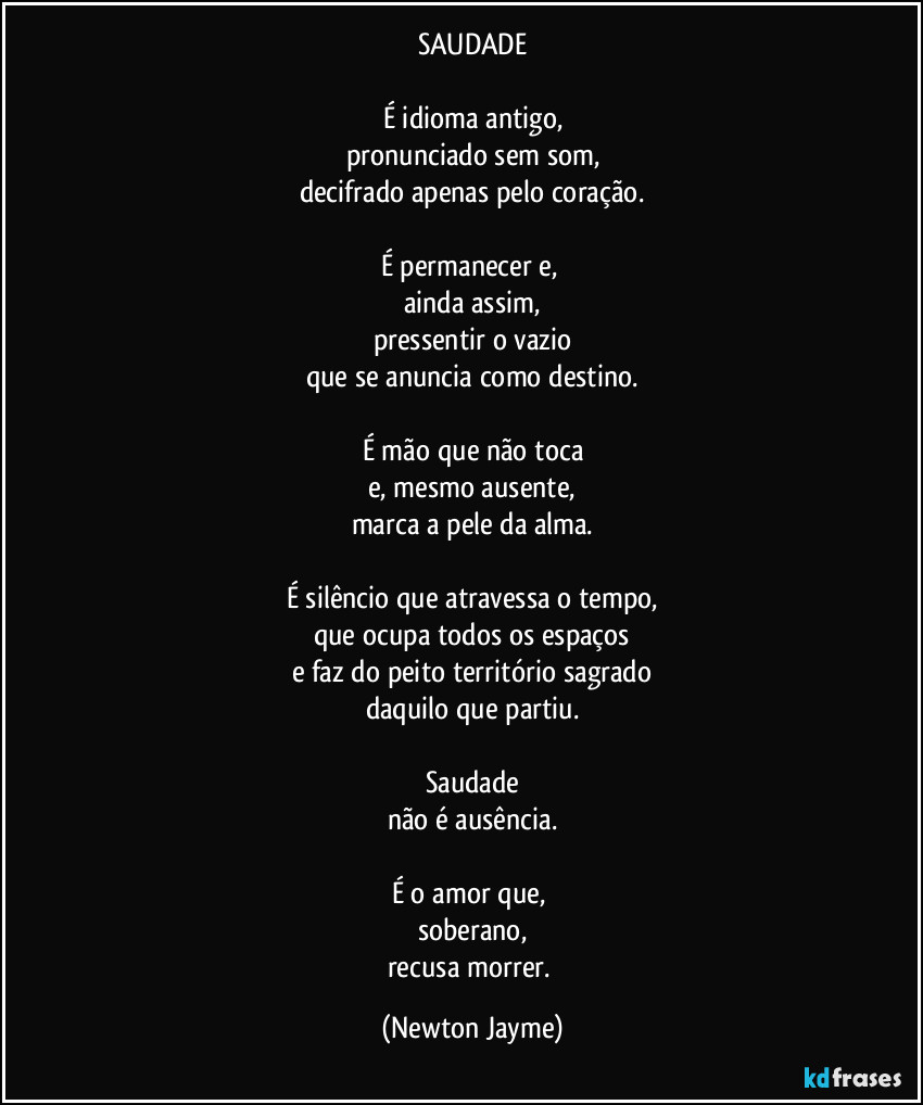 SAUDADE

É idioma antigo,
pronunciado sem som,
decifrado apenas pelo coração.

É permanecer e, 
ainda assim,
pressentir o vazio
que se anuncia como destino.

É mão que não toca
e, mesmo ausente,
marca a pele da alma.

É silêncio que atravessa o tempo,
que ocupa todos os espaços
e faz do peito território sagrado
daquilo que partiu.

Saudade
não é ausência.

É o amor que, 
soberano,
recusa morrer. (Newton Jayme)