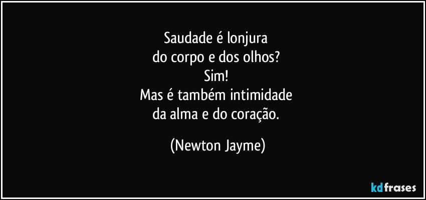 Saudade é lonjura 
do corpo e dos olhos? 
Sim! 
Mas é também intimidade 
da alma e do coração. (Newton Jayme)