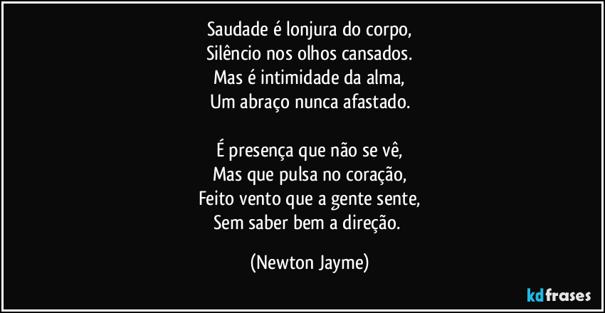 Saudade é lonjura do corpo,
Silêncio nos olhos cansados.
Mas é intimidade da alma,
Um abraço nunca afastado.

É presença que não se vê,
Mas que pulsa no coração,
Feito vento que a gente sente,
Sem saber bem a direção. (Newton Jayme)