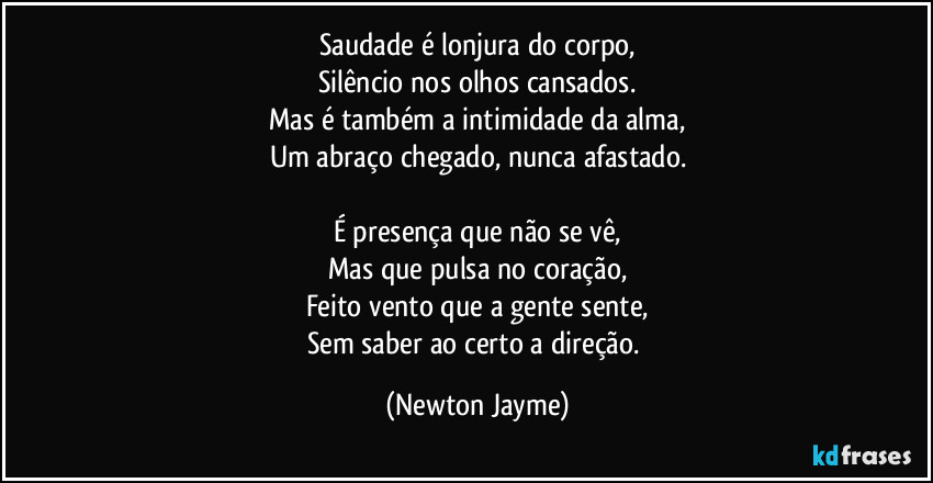 Saudade é lonjura do corpo,
Silêncio nos olhos cansados.
Mas é também a intimidade da alma,
Um abraço chegado, nunca afastado.

É presença que não se vê,
Mas que pulsa no coração,
Feito vento que a gente sente,
Sem saber ao certo a direção. (Newton Jayme)