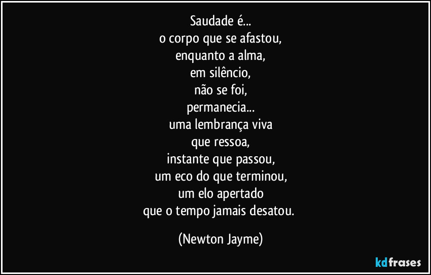 Saudade é...
o corpo que se afastou,
enquanto a alma,
em silêncio,
não se foi,
permanecia...
uma lembrança viva
que ressoa,
instante que passou,
um eco do que terminou,
um elo apertado
que o tempo jamais desatou. (Newton Jayme)