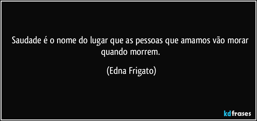 Saudade é o nome do lugar que as pessoas que amamos vão morar quando morrem. (Edna Frigato)