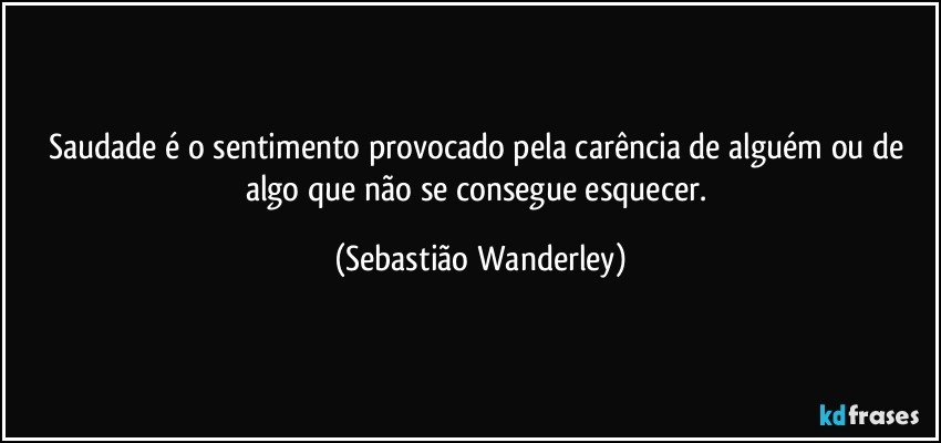 Saudade é o sentimento provocado pela carência de alguém ou de algo que não se consegue esquecer. (Sebastião Wanderley)