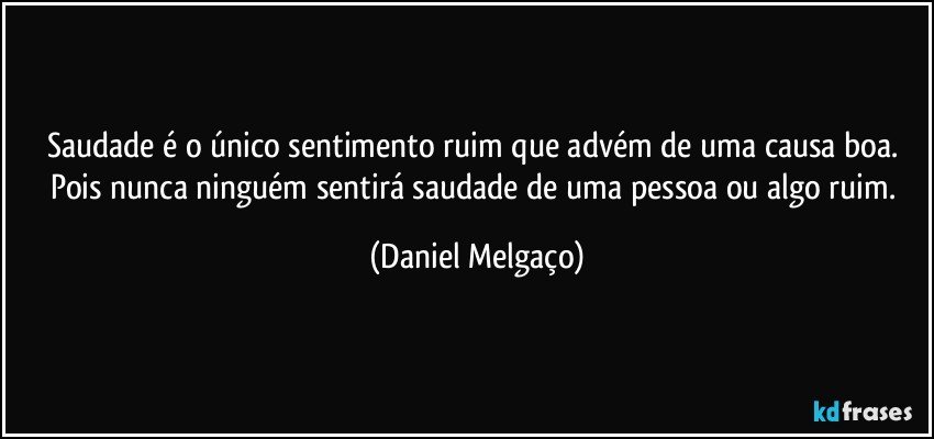 Saudade é o único sentimento ruim que advém de uma causa boa. Pois nunca ninguém sentirá saudade de uma pessoa ou algo ruim. (Daniel Melgaço)