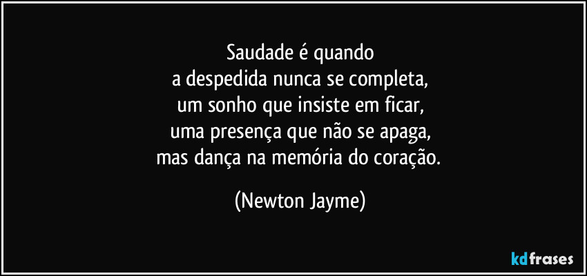 Saudade é quando
a despedida nunca se completa,
um sonho que insiste em ficar,
uma presença que não se apaga,
mas dança na memória do coração. (Newton Jayme)