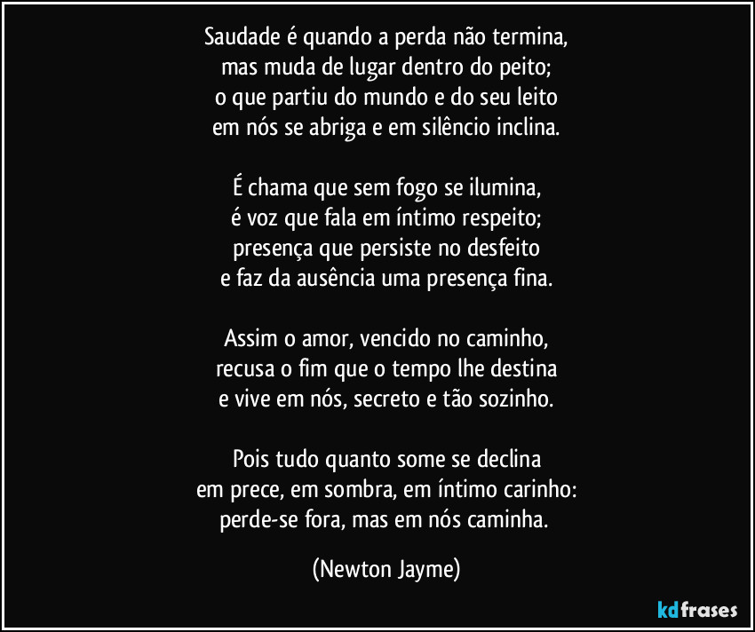 Saudade é quando a perda não termina,
mas muda de lugar dentro do peito;
o que partiu do mundo e do seu leito
em nós se abriga e em silêncio inclina.

É chama que sem fogo se ilumina,
é voz que fala em íntimo respeito;
presença que persiste no desfeito
e faz da ausência uma presença fina.

Assim o amor, vencido no caminho,
recusa o fim que o tempo lhe destina
e vive em nós, secreto e tão sozinho.

Pois tudo quanto some se declina
em prece, em sombra, em íntimo carinho:
perde-se fora, mas em nós caminha. (Newton Jayme)