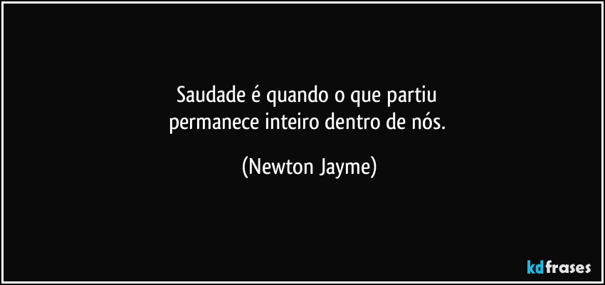 Saudade é quando o que partiu 
permanece inteiro dentro de nós. (Newton Jayme)