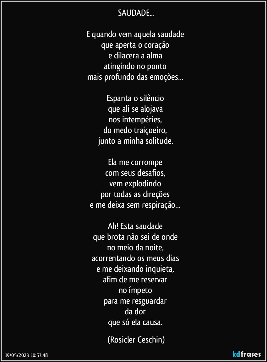 SAUDADE...

E quando vem aquela saudade 
que aperta o coração 
e dilacera a alma 
atingindo no ponto 
mais profundo das emoções...  

Espanta o silêncio 
que ali se alojava 
nos intempéries, 
do medo traiçoeiro, 
junto a  minha solitude.

Ela me corrompe 
com seus desafios, 
vem explodindo 
por  todas as direções  
e me deixa sem respiração... 

Ah! Esta saudade 
que brota não sei de onde 
no meio da noite, 
acorrentando os meus dias 
e me deixando inquieta, 
afim de me reservar 
no ímpeto 
para me resguardar 
da dor 
que só ela causa. (Rosicler Ceschin)