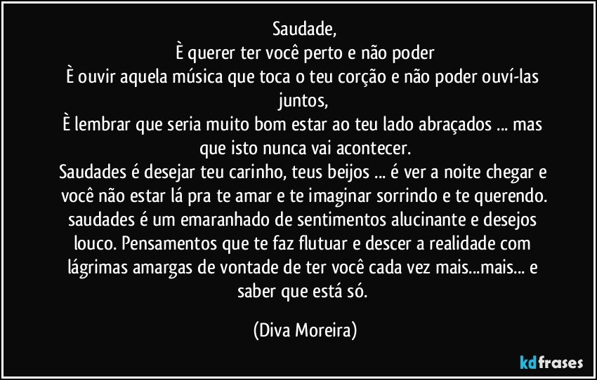 Saudade,
È querer ter você perto e não poder
È ouvir aquela música  que toca o teu corção e não poder ouví-las juntos,
È lembrar que seria muito bom estar ao teu lado abraçados ... mas que isto nunca vai acontecer.
Saudades  é desejar teu carinho, teus beijos ... é ver a noite chegar  e você não estar lá pra te amar e te imaginar sorrindo e te querendo.
saudades é um emaranhado de sentimentos alucinante e desejos louco. Pensamentos que te faz flutuar  e descer a realidade com lágrimas amargas de vontade de ter você cada vez mais...mais... e saber que está só. (Diva Moreira)