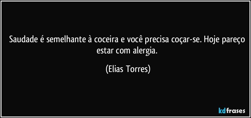 Saudade é semelhante à coceira e você precisa coçar-se. Hoje pareço estar com alergia. (Elias Torres)