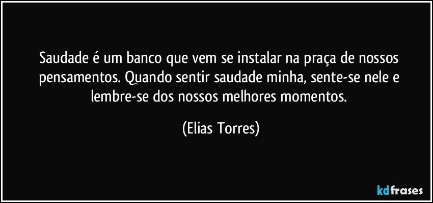 Saudade é um banco que vem se instalar na praça de nossos pensamentos. Quando sentir saudade minha, sente-se nele e lembre-se dos nossos melhores momentos. (Elias Torres)