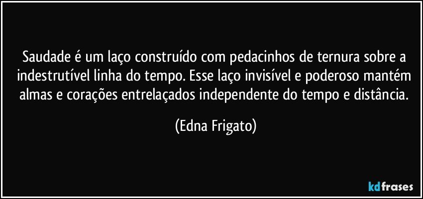 Saudade é um laço construído com pedacinhos de ternura sobre a indestrutível linha do tempo. Esse laço invisível e poderoso mantém almas e corações entrelaçados independente do tempo e distância. (Edna Frigato)