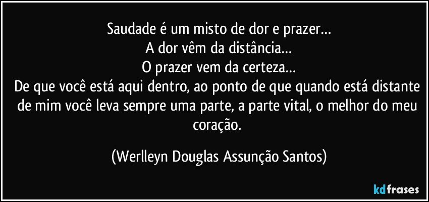 Saudade é um misto de dor e prazer…
A dor vêm da distância…
O prazer vem da certeza…
De que você está aqui dentro, ao ponto de que quando está distante de mim você leva sempre uma parte, a parte vital, o melhor do meu coração. (Werlleyn Douglas Assunção Santos)