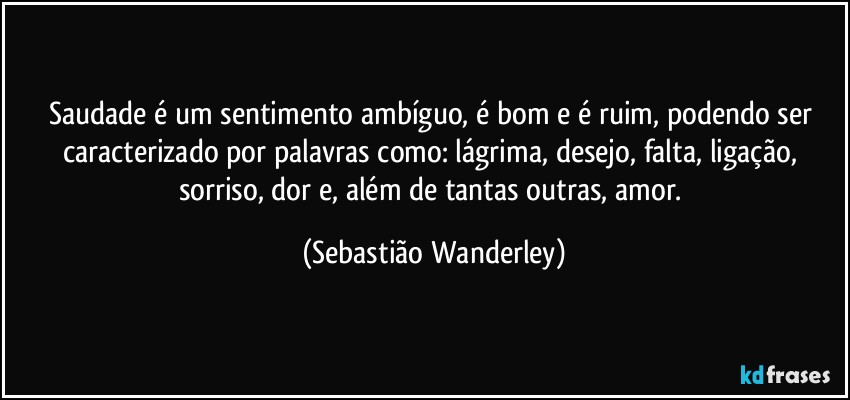 Saudade é um sentimento ambíguo, é bom e é ruim, podendo ser caracterizado por palavras como: lágrima, desejo, falta, ligação, sorriso, dor e, além de tantas outras, amor. (Sebastião Wanderley)
