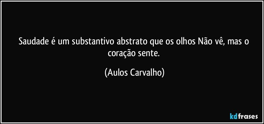 Saudade é um substantivo abstrato que os olhos Não vê, mas o coração sente. (Aulos Carvalho)