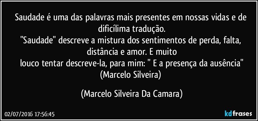 Saudade é uma das palavras mais presentes em nossas vidas e de dificílima tradução.
"Saudade" descreve a mistura dos sentimentos de perda, falta, distância e amor. E muito
louco tentar descreve-la, para mim: " E a presença da ausência"
(Marcelo Silveira) (Marcelo Silveira Da Camara)