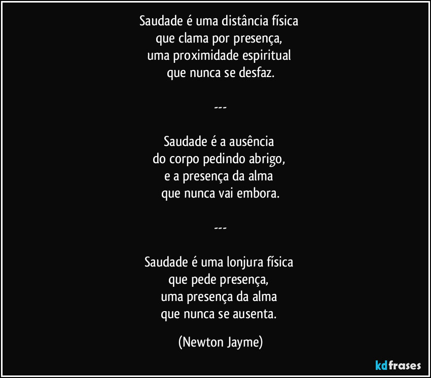 Saudade é uma distância física 
que clama por presença, 
uma proximidade espiritual 
que nunca se desfaz.

---

Saudade é a ausência 
do corpo pedindo abrigo, 
e a presença da alma 
que nunca vai embora.

---

Saudade é uma lonjura física 
que pede presença, 
uma presença da alma 
que nunca se ausenta. (Newton Jayme)
